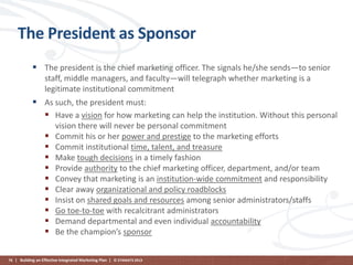 The President as Sponsor
 The president is the chief marketing officer. The signals he/she sends—to senior
staff, middle managers, and faculty—will telegraph whether marketing is a
legitimate institutional commitment

 As such, the president must:
 Have a vision for how marketing can help the institution. Without this personal











vision there will never be personal commitment
Commit his or her power and prestige to the marketing efforts
Commit institutional time, talent, and treasure
Make tough decisions in a timely fashion
Provide authority to the chief marketing officer, department, and/or team
Convey that marketing is an institution-wide commitment and responsibility
Clear away organizational and policy roadblocks
Insist on shared goals and resources among senior administrators/staffs
Go toe-to-toe with recalcitrant administrators
Demand departmental and even individual accountability
Be the champion’s sponsor

76 | Building an Effective Integrated Marketing Plan | © STAMATS 2013

 