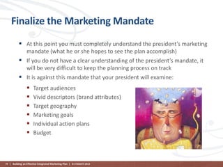 Finalize the Marketing Mandate
 At this point you must completely understand the president’s marketing
mandate (what he or she hopes to see the plan accomplish)
 If you do not have a clear understanding of the president’s mandate, it
will be very difficult to keep the planning process on track
 It is against this mandate that your president will examine:








Target audiences
Vivid descriptors (brand attributes)
Target geography
Marketing goals
Individual action plans
Budget

79 | Building an Effective Integrated Marketing Plan | © STAMATS 2013

 