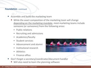 Foundation - continued

 Assemble and build the marketing team
 While the exact composition of the marketing team will change
depending on the marketing mandate, most marketing teams include
someone (or someones) from the following areas:
 Public relations
 Recruiting and admissions
 Academics/faculty
 Student services
 Advancement and alumni
 Institutional research
 Athletics
 Finance office
 Don’t forget a secretary/coordinator/document handler
 Will also need to learn the planning software
81 | Building an Effective Integrated Marketing Plan | © STAMATS 2013

 