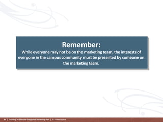 Remember:
While everyone may not be on the marketing team, the interests of
everyone in the campus community must be presented by someone on
the marketing team.

84 | Building an Effective Integrated Marketing Plan | © STAMATS 2013

 