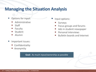 Managing the Situation Analysis
 Options for input:
 Administrative
 Staff
 Faculty
 Student
 Alumni



Input options:
 Surveys
 Focus groups and forums
 Ads in student newspaper
 Personal interviews
 Bulletin boards and Internet

 Important issues:
 Confidentiality
 Anonymity
Goal: As much input/ownership as possible

93 | Building an Effective Integrated Marketing Plan | © STAMATS 2013

 