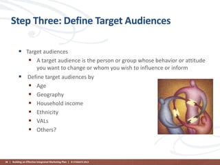 Step Three: Define Target Audiences
 Target audiences
 A target audience is the person or group whose behavior or attitude
you want to change or whom you wish to influence or inform
 Define target audiences by
 Age
 Geography
 Household income
 Ethnicity
 VALs
 Others?

98 | Building an Effective Integrated Marketing Plan | © STAMATS 2013

 