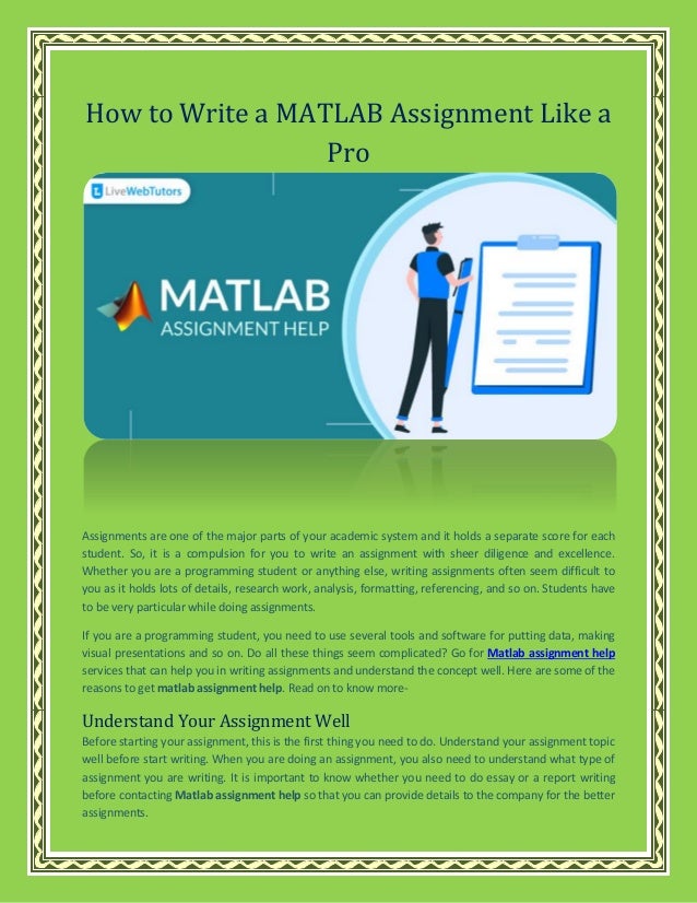 How to Write a MATLAB Assignment Like a
Pro
Assignments are one of the major parts of your academic system and it holds a separate score for each
student. So, it is a compulsion for you to write an assignment with sheer diligence and excellence.
Whether you are a programming student or anything else, writing assignments often seem difficult to
you as it holds lots of details, research work, analysis, formatting, referencing, and so on. Students have
to be very particular while doing assignments.
If you are a programming student, you need to use several tools and software for putting data, making
visual presentations and so on. Do all these things seem complicated? Go for Matlab assignment help
services that can help you in writing assignments and understand the concept well. Here are some of the
reasons to get matlab assignment help. Read on to know more-
Understand Your Assignment Well
Before starting your assignment, this is the first thing you need to do. Understand your assignment topic
well before start writing. When you are doing an assignment, you also need to understand what type of
assignment you are writing. It is important to know whether you need to do essay or a report writing
before contacting Matlab assignment help so that you can provide details to the company for the better
assignments.
 