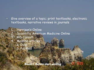 •   Give overview of a topic; print textbooks, electronic
    textbooks, narrative reviews in journals

    1.   Harrison’s Online
    2.   Scientific American Medicine Online
    3.   MD Consult
    4.   Medline articles
         a. Ovid
         b. PubMed




              Block I. Before start writing
 
