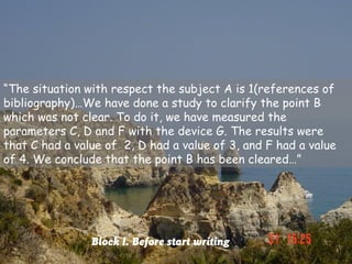 “The situation with respect the subject A is 1(references of
bibliography)…We have done a study to clarify the point B
which was not clear. To do it, we have measured the
parameters C, D and F with the device G. The results were
that C had a value of 2, D had a value of 3, and F had a value
of 4. We conclude that the point B has been cleared…”




                Block I. Before start writing
 