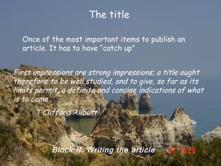 The title

  Once of the most important items to publish an
  article. It has to have “catch up”


First impressions are strong impressions; a title ought
therefore to be well studied, and to give, so far as its
limits permit, a definite and concise indications of what
is to come
      T Clifford Allbutt



           Block II. Writing the article
 