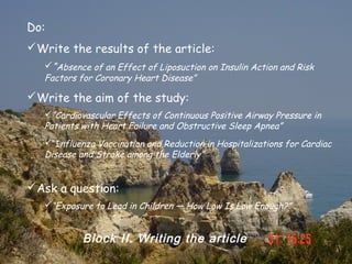 Do:
Write the results of the article:
   “Absence of an Effect of Liposuction on Insulin Action and Risk
   Factors for Coronary Heart Disease”

Write the aim of the study:
   “Cardiovascular Effects of Continuous Positive Airway Pressure in
   Patients with Heart Failure and Obstructive Sleep Apnea”
   “Influenza Vaccination and Reduction in Hospitalizations for Cardiac
   Disease and Stroke among the Elderly”


Ask a question:
   “Exposure to Lead in Children — How Low Is Low Enough?”


            Block II. Writing the article
 