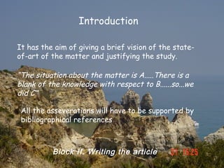 Introduction

It has the aim of giving a brief vision of the state-
of-art of the matter and justifying the study.

“The situation about the matter is A.....There is a
blank of the knowledge with respect to B......so...we
did C”

 All the asseverations will have to be supported by
 bibliographical references



          Block II. Writing the article
 