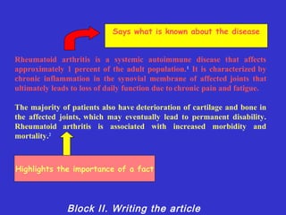 Says what is known about the disease


Rheumatoid arthritis is a systemic autoimmune disease that affects
approximately 1 percent of the adult population. 1 It is characterized by
chronic inflammation in the synovial membrane of affected joints that
ultimately leads to loss of daily function due to chronic pain and fatigue.

The majority of patients also have deterioration of cartilage and bone in
the affected joints, which may eventually lead to permanent disability.
Rheumatoid arthritis is associated with increased morbidity and
mortality.2



Highlights the importance of a fact




               Block II. Writing the article
 