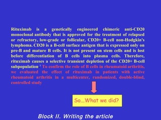 Rituximab is a genetically engineered chimeric anti-CD20
monoclonal antibody that is approved for the treatment of relapsed
or refractory, low-grade or follicular, CD20+ B-cell non-Hodgkin's
lymphoma. CD20 is a B-cell surface antigen that is expressed only on
pre-B and mature B cells. It is not present on stem cells and is lost
before differentiation of B cells into plasma cells. Therefore,
rituximab causes a selective transient depletion of the CD20+ B-cell
subpopulation.7 To confirm the role of B cells in rheumatoid arthritis,
we evaluated the effect of rituximab in patients with active
rheumatoid arthritis in a multicenter, randomized, double-blind,
controlled study



                                 So...What we did?


              Block II. Writing the article
 