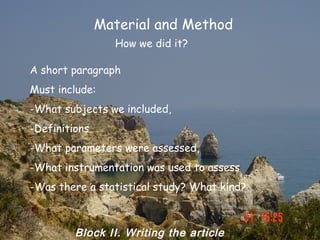 Material and Method
                 How we did it?

A short paragraph
Must include:
-What subjects we included,
-Definitions
-What parameters were assessed,
-What instrumentation was used to assess
-Was there a statistical study? What kind?



         Block II. Writing the article
 