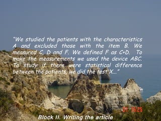 “We studied the patients with the characteristics
A and excluded those with the item B. We
measured C, D and F. We defined F as C+D. To
make the measurements we used the device ABC.
To study if there were statistical difference
between the patients, we did the test X...”




         Block II. Writing the article
 