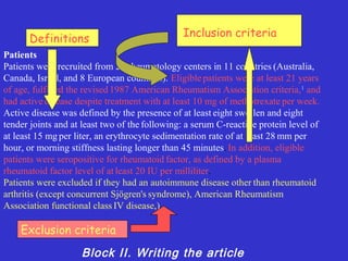 Inclusion criteria
      Definitions
Patients
Patients were recruited from 26 rheumatology centers in 11 countries (Australia,
Canada, Israel, and 8 European countries). Eligible patients were at least 21 years
of age, fulfilled the revised 1987 American Rheumatism Association criteria, 1 and
had active disease despite treatment with at least 10 mg of methotrexate per week.
Active disease was defined by the presence of at least eight swollen and eight
tender joints and at least two of the following: a serum C-reactive protein level of
at least 15 mg per liter, an erythrocyte sedimentation rate of at least 28 mm per
hour, or morning stiffness lasting longer than 45 minutes. In addition, eligible
patients were seropositive for rheumatoid factor, as defined by a plasma
rheumatoid factor level of at least 20 IU per milliliter.
Patients were excluded if they had an autoimmune disease other than rheumatoid
arthritis (except concurrent Sjögren's syndrome), American Rheumatism
Association functional class IV disease,).

    Exclusion criteria
                    Block II. Writing the article
 