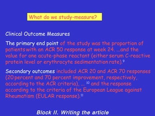 What do we study-measure?


Clinical Outcome Measures
The primary end point of the study was the proportion of
patients with an ACR 50 response at week 24. ...and the
value for one acute-phase reactant (either serum C-reactive
protein level or erythrocyte sedimentation rate).9
Secondary outcomes included ACR 20 and ACR 70 responses
(20 percent and 70 percent improvement, respectively,
according to the ACR criteria), ... 10 and the response
according to the criteria of the European League against
Rheumatism (EULAR response).11


            Block II. Writing the article
 