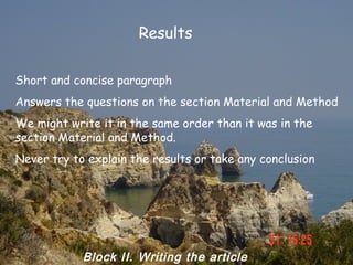 Results

Short and concise paragraph
Answers the questions on the section Material and Method
We might write it in the same order than it was in the
section Material and Method.
Never try to explain the results or take any conclusion




            Block II. Writing the article
 