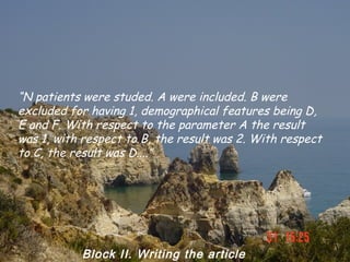 “N patients were studed. A were included. B were
excluded for having 1, demographical features being D,
E and F. With respect to the parameter A the result
was 1, with respect to B, the result was 2. With respect
to C, the result was D....”




           Block II. Writing the article
 