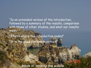 “Is an extended version of the introduction,
followed by a summary of the results, comparison
with those of other studies, and what our results
mean.”
“Starts where the introduction ended”
“It is the place for new hypotesis”




        Block II. Writing the article
 