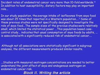Incident rates of endometrial cancer vary more than 10-fold worldwide.18
In addition to host susceptibility, dietary factors may play an important
role...

In our study population, the average intake of isoflavones from soya food
was about 25 times that reported in a Western population....11 Some of
these previous studies were not specifically designed to investigate the
role of soya food...The sample sizes of the previous studies were relatively
small, which limited the statistical power ...This population based case-
control study... indicates that usual consumption of soya foods by adults, ...
is associated with a significantly reduced risk of endometrial cancer....


Although not all associations were statistically significant in subgroup
analyses, the different measurements produced similar results.



...Studies with measured oestrogen concentrations are needed to better
understand the joint effect of soya and endogenous oestrogen on
endometrial cancer risk.
                  Block II. Writing the article
 