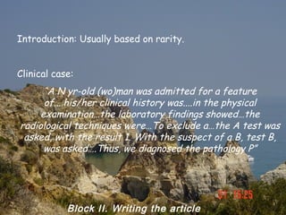Introduction: Usually based on rarity.


Clinical case:
      “A N yr-old (wo)man was admitted for a feature
      of....his/her clinical history was....in the physical
     examination…the laboratory findings showed…the
radiological techniques were…To exclude a…the A test was
 asked, with the result 1. With the suspect of a B, test B,
      was asked….Thus, we diagnosed the pathology P”




            Block II. Writing the article
 