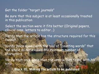 Get the folder “target journals”
Be sure that this subject is at least occasionally treated
in this publication
Select the section were it fits better (Original papers,
clinical case, letters to editor…)
Verify that the article has the structure required for this
format
Verify (once again) with the tool of “counting words” that
the whole do not exceed the maximum number of
characters
Verify that once again that the article “has to do” with his
title
      Block III. Making the article to be published
 