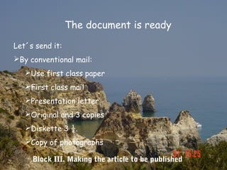 The document is ready

Let´s send it:
By conventional mail:
   Use first class paper
   First class mail
   Presentation letter
   Original and 3 copies
   Diskette 3 ½.
   Copy of photographs

     Block III. Making the article to be published
 