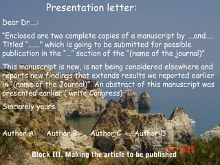 Presentation letter:
Dear Dr….:
“Enclosed are two complete copies of a manuscript by ….and….
Titled “…….” which is going to be submitted for possible
publication in the “…” section of the “(name of the journal)”
This manuscript is new, is not being considered elsewhere and
reports new findings that extends results we reported earlier
in “(name of the Journal)”. An abstract of this manuscript was
presented earlier ( write Congress)
Sincerely yours


Author A     Author B     Author C     Author D

        Block III. Making the article to be published
 