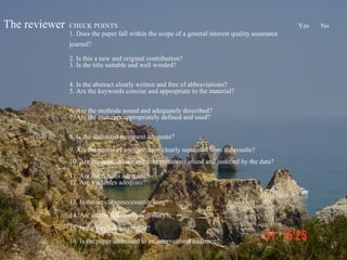 The reviewer   CHECK POINTS                                                                      Yes   No
               1. Does the paper fall within the scope of a general interest quality assurance
               journal?

               2. Is this a new and original contribution?
               3. Is the title suitable and well worded?

               4. Is the abstract clearly written and free of abbreviations?
               5. Are the keywords concise and appropriate to the material?

               6. Are the methods sound and adequately described?
               7. Are the concepts appropriately defined and used?

               8. Is the statistical treatment adequate?
               9. Are the points of interpretation clearly separated from the results?
               10. Are the conclusions and interpretations sound and justified by the data?

               11. Are the figures adequate?
               12. Are the tables adequate?

               13. Is the article unnecessarily long?
               14. Are all the references necessary?
               15. Is the English acceptable?
               16. Is the paper addressed to an international audience?
 