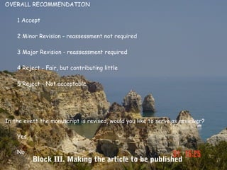 OVERALL RECOMMENDATION

    1 Accept

    2 Minor Revision - reassessment not required

    3 Major Revision - reassessment required

    4 Reject - Fair, but contributing little

    5 Reject - Not acceptable




In the event the manuscript is revised, would you like to serve as reviewer?

    Yes

    No
          Block III. Making the article to be published
 