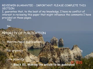 REVIEWER GUARANTEE: - IMPORTANT: PLEASE COMPLETE THIS
SECTION
I, guarantee that, to the best of my knowledge, I have no conflict of
interest in reviewing this paper that might influence the comments I have
provided on these pages.
     Yes

    No

PRIORITY OF PUBLICATION

   Merits rapid publication

   No urgency

   Low priority
         Block III. Making the article to be published
 