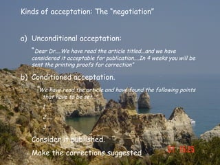 Kinds of acceptation: The “negotiation”


a) Unconditional acceptation:
   “Dear Dr....We have read the article titled...and we have
   considered it acceptable for publication....In 4 weeks you will be
   sent the printing proofs for correction”

b) Conditioned acceptation.
    “We have read the article and have found the following points
       that have to be set…”
       1…..
       2…..
       3….

   Consider it published.
   Make the corrections suggested
 