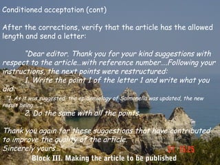 Conditioned acceptation (cont)

After the corrections, verify that the article has the allowed
length and send a letter:

      “Dear editor. Thank you for your kind suggestions with
respect to the article…with reference number….Following your
instructions, the next points were restructured:
      1. Write the point 1 of the letter 1 and write what you
did:
 “1. As it was suggested, the epidemiology of Salmonella was updated, the new
result being…..”
        2. Do the same with all the points.

Thank you again for these suggestions that have contributed
to improve the quality of the article.
Sincerely yours…”
        Block III. Making the article to be published
 