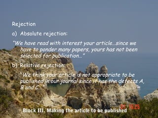 Rejection
a) Absolute rejection:
“We have read with interest your article…since we
  have to ponder many papers, yours has not been
  selected for publication…”
b) Relative rejection:
   “We think your article is not appropriate to be
   published in our journal since it has the defects A,
   B and C…”



    Block III. Making the article to be published
 