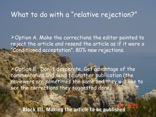 What to do with a “relative rejection?”


Option A. Make the corrections the editor pointed to
reject the article and resend the article as if it were a
“Conditioned acceptation”. 80% new rejections.


Option B. Don´t desperate. Get advantage of the
commentaries and send to another publication (the
reviewers are sometimes the same and they will like to
see the corrections they suggested done)



    Block III. Making the article to be published
 