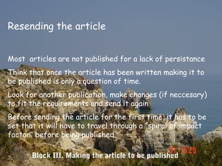 Resending the article


Most articles are not published for a lack of persistance
Think that once the article has been written making it to
be published is only a question of time.
Look for another publication, make changes (if neccesary)
to fit the requirements and send it again
Before sending the article for the first time, it has to be
set that it will have to travel through a “spiral of impact
factor” before being published

       Block III. Making the article to be published
 