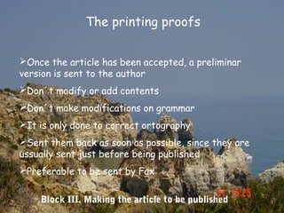 The printing proofs


Once the article has been accepted, a preliminar
version is sent to the author
Don´t modify or add contents
Don´t make modifications on grammar
It is only done to correct ortography
Sent them back as soon as possible, since they are
ussually sent just before being published
Preferable to be sent by Fax


    Block III. Making the article to be published
 