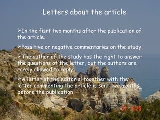 Letters about the article

In the fisrt two months after the publication of
the article.
Possitive or negative commentaries on the study
The author of the study has the right to answer
the questions of the letter, but the authors are
rarely allowed to reply.
A letter of the editorial together with the
letter commenting the article is sent two months
before the publication
 