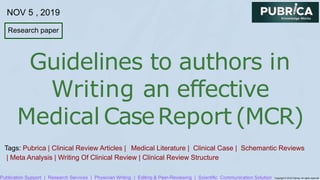 Research paper
Publication Support | Research Services | Physician Writing | Editing & Peer-Reviewing | Scientific Communication Solution Copyright © 2019 Pubrica. All rights reserved
Guidelines to authors in
Writing an effective
Medical CaseReport (MCR)
Tags: Pubrica | Clinical Review Articles | Medical Literature | Clinical Case | Schemantic Reviews
| Meta Analysis | Writing Of Clinical Review | Clinical Review Structure
NOV 5 , 2019
 