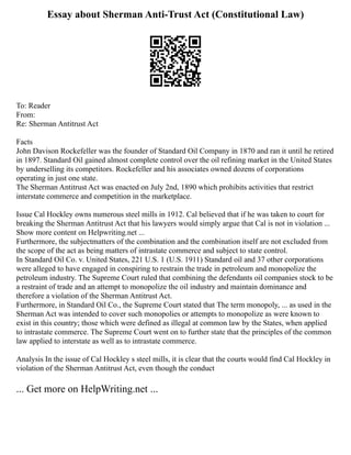 Essay about Sherman Anti-Trust Act (Constitutional Law)
To: Reader
From:
Re: Sherman Antitrust Act
Facts
John Davison Rockefeller was the founder of Standard Oil Company in 1870 and ran it until he retired
in 1897. Standard Oil gained almost complete control over the oil refining market in the United States
by underselling its competitors. Rockefeller and his associates owned dozens of corporations
operating in just one state.
The Sherman Antitrust Act was enacted on July 2nd, 1890 which prohibits activities that restrict
interstate commerce and competition in the marketplace.
Issue Cal Hockley owns numerous steel mills in 1912. Cal believed that if he was taken to court for
breaking the Sherman Antitrust Act that his lawyers would simply argue that Cal is not in violation ...
Show more content on Helpwriting.net ...
Furthermore, the subjectmatters of the combination and the combination itself are not excluded from
the scope of the act as being matters of intrastate commerce and subject to state control.
In Standard Oil Co. v. United States, 221 U.S. 1 (U.S. 1911) Standard oil and 37 other corporations
were alleged to have engaged in conspiring to restrain the trade in petroleum and monopolize the
petroleum industry. The Supreme Court ruled that combining the defendants oil companies stock to be
a restraint of trade and an attempt to monopolize the oil industry and maintain dominance and
therefore a violation of the Sherman Antitrust Act.
Furthermore, in Standard Oil Co., the Supreme Court stated that The term monopoly, ... as used in the
Sherman Act was intended to cover such monopolies or attempts to monopolize as were known to
exist in this country; those which were defined as illegal at common law by the States, when applied
to intrastate commerce. The Supreme Court went on to further state that the principles of the common
law applied to interstate as well as to intrastate commerce.
Analysis In the issue of Cal Hockley s steel mills, it is clear that the courts would find Cal Hockley in
violation of the Sherman Antitrust Act, even though the conduct
... Get more on HelpWriting.net ...
 
