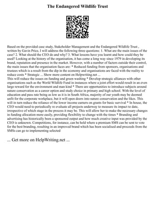 The Endangered Wildlife Trust
Based on the provided case study, Stakeholder Management and the Endangered Wildlife Trust ,
written by Gavin Price, I will address the following three questions: 1. What are the main issues of the
case? 2. What should the CEO do and why? 3. What lessons have you learnt and how could they be
used? Looking at the history of the organisation, it has come a long way since 1979 in developing its
brand, reputation and presence in the market. However, with a number of factors outside their control,
the main issues that the organisation faces are: * Reduced funding from sponsors, organisations and
trustees which is a result from the dip in the economy and organisations are faced with the reality to
reduce costs * Strategic ... Show more content on Helpwriting.net ...
This will reduce the issues on funding and green washing * Develop strategic alliances with other
organisations such as the World Wildlife Fund in instances where a joint effort would result in an even
large reward for the environment and man kind * There are opportunities to introduce subjects around
nature conservation as a career option and study choice in primary and high school. With the level of
education and pass rate being as low as it is in South Africa, majority of our youth may be deemed
unfit for the corporate workplace, but it will open doors into nature conservation and the likes. This
will in turn reduce the reliance of the lower income earners on grants for basic survival * In house, the
CEO would need to periodically re evaluate all projects underway to measure its impact to date,
irrespective of which stage in the process it may be. This will allow her to make the necessary changes
in funding allocation more easily, providing flexibility to change with the times * Branding and
advertising has historically been a sponsored output and how much creative input was provided by the
CEO is unknown. Competitions, for instance, can be held where a premium SMS can be sent to vote
for the best branding, resulting in an improved brand which has been socialised and proceeds from the
SMSs can go to implementing selected
... Get more on HelpWriting.net ...
 