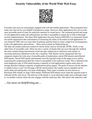 Security Vulnerability of the World Wide Web Essay
Everyday tech users are increasingly engaged with web and mobile applications. These programs have
many uses and can be very helpful in progressive usage. However, these applications also serve as the
most accessible point of entry for malicious attackers to wreak havoc. The continual growth and usage
of web applications makes the infrastructure one that is susceptible to attack due to lack of thorough
security implementation. The Open Web Application Security Project (OWASP) is a community based
non profit organization that concentrates on increasing the safety in the realm of web applications. It
was started in 2001 and ever since then its primary goal has been to create a high level of transparency
in the web applications and software ... Show more content on Helpwriting.net ...
The data can contain malicious content in various forms such as JavaScript, HTML, Flash, or any
other form of executable code. There are also a variety of attacks that can occur through this method,
the most common being transmission of private data, redirection to malicious web content, or
executing malicious operations on the user s machine. XSS attacks can be categorized into two
categories despite the wide array of possible paths of exploitation; stored XSS attacks and reflected
XSS attacks. Stored XSS attacks permanently store the injected script on the target server, and by
requesting the compromised data the victim is susceptible to the malicious script. This is labeled as the
most dangerous type of XSS attack because a majority of web applications require some form of
storage therefore making a majority of applications prime targets. The point of success for the attacker
is simply to have a user visit the page with the stored exploit, this simple success standard can be
easily achieved making this even more challenging. These types of attacks are also known as
Persistent XSS Attacks or Type I XSS attacks. Reflected XSS attacks occur when the injected script is
reflected off the web server. The delivery of the attack is via an alternative path such as through email
or via another website where the user engages with the malicious link. This allows the malicious code
... Get more on HelpWriting.net ...
 
