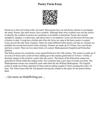 Poetry Form Essay
Poems are a form of writing with a set meter. Most poems have an end rhyme scheme to accompany
the meter. Poems, like short stories, have symbols. Although short story symbols were not the easiest
to identify, the symbols in poems are sometimes even harder to determine. Poems also include
metaphors, imagery, a certain tone, and always have a set audience. Lyrics are the most obvious type
of poetry to date. A song has a rhythm and when the lyrics are sung to the beat a poem is created.
Lyrics are not the only form of poetry. There are many different forms poetry can take on. Sonnets are
probably the second most known form of poetry. Sonnets are made up of 14 lines, have end rhyme,
and have a meter. There are two main forms of a sonnet; Shakespearean (English) and Petrarchan
(Italian).
The Italian sonnet was created by a man named Petrarch in the 14th century. This sonnet is made up of
an octave (8 lines) and a sestet (6 lines) adding up to the sonnets grand total of 14 lines. A Volta, or
dramatic change in the emotion, comes after the octave. The theme of the Petrarchan sonnet can
generally be found within the ending sestet. Two centuries later a new type of sonnet was born. The
Shakespearean sonnet was created by none other than the late William Shakespeare. The English
sonnet is made up of three quatrains (4 lines) and an ending couplet (2 lines) creating the iconic 14
lines. The Volta comes after the 3rd quatrain leaving the couplet as the space for the poems theme.
Both
... Get more on HelpWriting.net ...
 