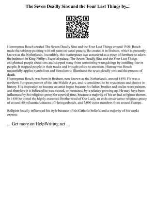 The Seven Deadly Sins and the Four Last Things by...
Hieronymus Bosch created The Seven Deadly Sins and the Four Last Things around 1500. Bosch
made the tabletop painting with oil paint on wood panels; He created it in Brabant, which is presently
known as the Netherlands. Incredibly, this masterpiece was conceived as a piece of furniture to adorn
the bedroom in King Philip s Escorial palace. The Seven Deadly Sins and the Four Last Things
enlightened people about sins and stopped many from committing wrongdoings by instilling fear in
people; It stopped people in their tracks and brought ethics to attention. Hieronymus Bosch
masterfully applies symbolism and literalism to illuminate the seven deadly sins and the process of
death.
Hieronymus Bosch, was born in Brabant, now known as the Netherlands, around 1450. He was a
northern European painter of the late Middle Ages, and is considered to be mysterious and elusive in
history. His inspiration to become an artist began because his father, brother and uncles were painters,
and therefore it is believed he was trained, or mentored, by a relative growing up. He may have been
influenced by his religious group for a period time, because a majority of his art had religious themes.
In 1488 he joined the highly esteemed Brotherhood of Our Lady, an arch conservative religious group
of around 40 influential citizens of Hertogenbosch, and 7,000 outer members from around Europe.
Religion heavily influenced his style because of his Catholic beliefs, and a majority of his works
express
... Get more on HelpWriting.net ...
 