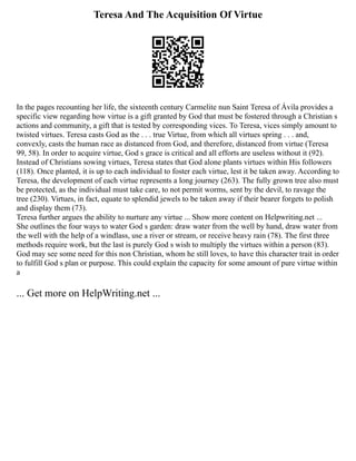 Teresa And The Acquisition Of Virtue
In the pages recounting her life, the sixteenth century Carmelite nun Saint Teresa of Ávila provides a
specific view regarding how virtue is a gift granted by God that must be fostered through a Christian s
actions and community, a gift that is tested by corresponding vices. To Teresa, vices simply amount to
twisted virtues. Teresa casts God as the . . . true Virtue, from which all virtues spring . . . and,
convexly, casts the human race as distanced from God, and therefore, distanced from virtue (Teresa
99, 58). In order to acquire virtue, God s grace is critical and all efforts are useless without it (92).
Instead of Christians sowing virtues, Teresa states that God alone plants virtues within His followers
(118). Once planted, it is up to each individual to foster each virtue, lest it be taken away. According to
Teresa, the development of each virtue represents a long journey (263). The fully grown tree also must
be protected, as the individual must take care, to not permit worms, sent by the devil, to ravage the
tree (230). Virtues, in fact, equate to splendid jewels to be taken away if their bearer forgets to polish
and display them (73).
Teresa further argues the ability to nurture any virtue ... Show more content on Helpwriting.net ...
She outlines the four ways to water God s garden: draw water from the well by hand, draw water from
the well with the help of a windlass, use a river or stream, or receive heavy rain (78). The first three
methods require work, but the last is purely God s wish to multiply the virtues within a person (83).
God may see some need for this non Christian, whom he still loves, to have this character trait in order
to fulfill God s plan or purpose. This could explain the capacity for some amount of pure virtue within
a
... Get more on HelpWriting.net ...
 