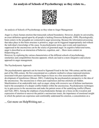 An analysis of Schools of Psychotherapy as they relate to...
An analysis of Schools of Psychotherapy as they relate to Anger Management
Anger is a basic human emotion that transcends cultural boundaries. However, despite its universality,
an exact definition agreed upon by all people is lacking (Norcross Kobayashi, 1999). Physiologically,
brain centers in the amygdala are connected to anger processing. Because the information processing
that takes place in this brain structure is primitive, anger can be triggered inappropriately and without
the individual s knowledge of the cause. In psychodynamic terms, past events and experiences
suppressed in the unconscious can be the source of generated anger. In cognitive behavioral terms,
anger is described as an interaction of behavior, cognition, and ... Show more content on
Helpwriting.net ...
However, by exploring the various characteristics of the different schools of psychotherapy,
similarities and compatibilities become apparent, which can lead to a more integrative and eclectic
approach to anger management.
The Psychodynamic Approach
The psychodynamic approach can be traced to Sigmund Freud in the late 19th century and the early
part of the 20th century. He first concentrated on a cathartic method to release repressed emotions
associated with past experiences and then began to focus on a free association method and the
development of transference (Messer, 2001). Underlying the psychoanalytic perspective is the idea of
the unconscious. The unconscious is where past experiences and true emotions are hidden.
Manifestation of an undesirable trait, such as anger, along with excessive use of defense mechanisms
lead to the assumption of a deeper conflict hidden within the unconscious. Psychodynamic techniques
try to gain access to the unconscious and make the patient aware of the underlying conflict (Phares
and Trull, 2001). Among the emphases of psychodynamic therapy are a focus on the evocation and
expression of emotion to uncover the patient s unconscious issues, the importance of emotional insight
in which the patient can experience and comfortably understand his emotion, a concentration on a
... Get more on HelpWriting.net ...
 