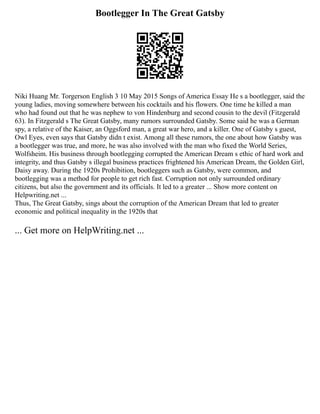 Bootlegger In The Great Gatsby
Niki Huang Mr. Torgerson English 3 10 May 2015 Songs of America Essay He s a bootlegger, said the
young ladies, moving somewhere between his cocktails and his flowers. One time he killed a man
who had found out that he was nephew to von Hindenburg and second cousin to the devil (Fitzgerald
63). In Fitzgerald s The Great Gatsby, many rumors surrounded Gatsby. Some said he was a German
spy, a relative of the Kaiser, an Oggsford man, a great war hero, and a killer. One of Gatsby s guest,
Owl Eyes, even says that Gatsby didn t exist. Among all these rumors, the one about how Gatsby was
a bootlegger was true, and more, he was also involved with the man who fixed the World Series,
Wolfsheim. His business through bootlegging corrupted the American Dream s ethic of hard work and
integrity, and thus Gatsby s illegal business practices frightened his American Dream, the Golden Girl,
Daisy away. During the 1920s Prohibition, bootleggers such as Gatsby, were common, and
bootlegging was a method for people to get rich fast. Corruption not only surrounded ordinary
citizens, but also the government and its officials. It led to a greater ... Show more content on
Helpwriting.net ...
Thus, The Great Gatsby, sings about the corruption of the American Dream that led to greater
economic and political inequality in the 1920s that
... Get more on HelpWriting.net ...
 