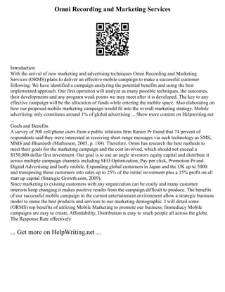 Omni Recording and Marketing Services
Introduction
With the arrival of new marketing and advertising techniques Omni Recording and Marketing
Services (ORMS) plans to deliver an effective mobile campaign to make a successful customer
following. We have identified a campaign analyzing the potential benefits and using the best
implemented approach. Our first operation will analyze as many possible techniques, the outcomes,
their developments and any program weak points we may meet after it is developed. The key to any
effective campaign will be the allocation of funds while entering the mobile space. Also elaborating on
how our proposed mobile marketing campaign would fit into the overall marketing strategy. Mobile
advertising only constitutes around 1% of global advertising ... Show more content on Helpwriting.net
...
Goals and Benefits
A survey of 500 cell phone users from a public relations firm Ranier Pr found that 74 percent of
respondents said they were interested in receiving short range messages via such technology as SMS,
MMS and Bluetooth (Mathieson, 2005, p. 189). Therefore, Omni has research the best methods to
meet their goals for the marketing campaign and the cost involved, which should not exceed a
$150,000 dollar first investment. Our goal is to use an angle investors equity capital and distribute it
across multiple campaign channels including SEO Optimization, Pay per click, Promotion Pr and
Digital Advertising and lastly mobile. Expanding global customers in Japan and the UK up to 5000
and transposing those customers into sales up to 25% of the initial investment plus a 15% profit on all
start up capital (Strategic Growth.com, 2009).
Since marketing to existing customers with any organization can be costly and many customer
interests keep changing it makes positive results from the campaign difficult to produce. The benefits
of our successful mobile campaign in the current entertainment environment allow a strategic business
model to name the best products and services to our marketing demographic. I will detail some
(ORMS) top benefits of utilizing Mobile Marketing to promote our business: Immediacy Mobile
campaigns are easy to create, Affordability, Distribution is easy to reach people all across the globe.
The Response Rate effectively
... Get more on HelpWriting.net ...
 