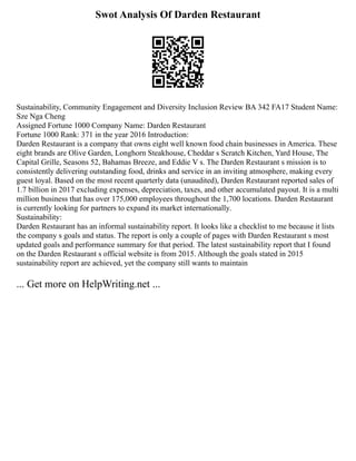 Swot Analysis Of Darden Restaurant
Sustainability, Community Engagement and Diversity Inclusion Review BA 342 FA17 Student Name:
Sze Nga Cheng
Assigned Fortune 1000 Company Name: ­
­
­
­
­
­
­
­
­
­
Darden Restaurant
Fortune 1000 Rank: 371 in the year 2016 Introduction:
Darden Restaurant is a company that owns eight well known food chain businesses in America. These
eight brands are Olive Garden, Longhorn Steakhouse, Cheddar s Scratch Kitchen, Yard House, The
Capital Grille, Seasons 52, Bahamas Breeze, and Eddie V s. The Darden Restaurant s mission is to
consistently delivering outstanding food, drinks and service in an inviting atmosphere, making every
guest loyal. Based on the most recent quarterly data (unaudited), Darden Restaurant reported sales of
1.7 billion in 2017 excluding expenses, depreciation, taxes, and other accumulated payout. It is a multi
million business that has over 175,000 employees throughout the 1,700 locations. Darden Restaurant
is currently looking for partners to expand its market internationally.
Sustainability:
Darden Restaurant has an informal sustainability report. It looks like a checklist to me because it lists
the company s goals and status. The report is only a couple of pages with Darden Restaurant s most
updated goals and performance summary for that period. The latest sustainability report that I found
on the Darden Restaurant s official website is from 2015. Although the goals stated in 2015
sustainability report are achieved, yet the company still wants to maintain
... Get more on HelpWriting.net ...
 