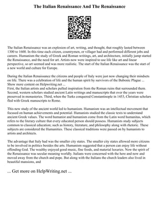 The Italian Renaissance And The Renaissance
The Italian Renaissance was an explosion of art, writing, and thought, that roughly lasted between
1300 to 1600. In this time each citizen, countrymen, or villager had and performed different jobs and
careers. Humanism the study of Greek and Roman writings, art, and architecture, initially jump started
the Renaissance, and the need for art. Artists now were inspired to use life like art and linear
perspective, so art seemed and was more realistic. The start of the Italian Renaissance was the start of
a new world and culture for Europe.
During the Italian Renaissance the citizens and people of Italy were just now changing their mindsets
on life. There was a celebration of life and the human spirit by survivors of the Bubonic Plague ...
Show more content on Helpwriting.net ...
First, the Italian artists and scholars pulled inspiration from the Roman ruins that surrounded them.
Second, western scholars studied ancient Latin writings and manuscripts that over the years were
preserved in monasteries. Third, when the Turks conquered Constantinople in 1453, Christian scholars
fled with Greek manuscripts to Rome.
This new study of the ancient world led to humanism. Humanism was an intellectual movement that
focused on human achievements and potential. Humanists studied the classic texts to understand
ancient Greek values. The word humanist and humanism come from the Latin word humanitas, which
refers to the literary culture that every educated person should possess. Humanists study subjects
common to classical education; such as history, literature, and philosophy along with rhetoric. These
subjects are considered the Humanities. These classical traditions were passed on by humanists to
artists and architects.
The advantage that Italy had was the smaller city states. The smaller city states allowed more citizens
to be involved in politics besides the arts. Humanism suggested that a person can enjoy life without
offending God. The wealthy enjoyed good music, fine foods, and material luxuries. Now the spirit of
the Renaissance was secular meaning worldly. Italians were concerned with the here and now and
moved away from the church and pope. But along with the Italians the church leaders also lived in
beautiful mansions, and
... Get more on HelpWriting.net ...
 