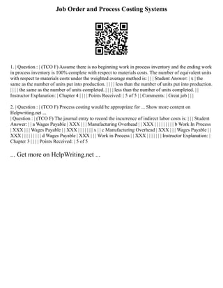 Job Order and Process Costing Systems
1. | Question : | (TCO F) Assume there is no beginning work in process inventory and the ending work
in process inventory is 100% complete with respect to materials costs. The number of equivalent units
with respect to materials costs under the weighted average method is: | | | Student Answer: | x | the
same as the number of units put into production. | | | | less than the number of units put into production.
| | | | the same as the number of units completed. | | | | less than the number of units completed. | |
Instructor Explanation: | Chapter 4 | | | | Points Received: | 5 of 5 | | Comments: | Great job | | |
2. | Question : | (TCO F) Process costing would be appropriate for ... Show more content on
Helpwriting.net ...
| Question : | (TCO F) The journal entry to record the incurrence of indirect labor costs is: | | | Student
Answer: | | a Wages Payable | XXX | | | Manufacturing Overhead | | XXX | | | | | | | | | b Work In Process
| XXX | | | Wages Payable | | XXX | | | | | | | x | | c Manufacturing Overhead | XXX | | | Wages Payable | |
XXX | | | | | | | | | d Wages Payable | XXX | | | Work in Process | | XXX | | | | | | | Instructor Explanation: |
Chapter 3 | | | | Points Received: | 5 of 5
... Get more on HelpWriting.net ...
 