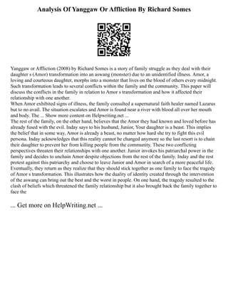 Analysis Of Yanggaw Or Affliction By Richard Somes
Yanggaw or Affliction (2008) by Richard Somes is a story of family struggle as they deal with their
daughter s (Amor) transformation into an aswang (monster) due to an unidentified illness. Amor, a
loving and courteous daughter, morphs into a monster that lives on the blood of others every midnight.
Such transformation leads to several conflicts within the family and the community. This paper will
discuss the conflicts in the family in relation to Amor s transformation and how it affected their
relationship with one another.
When Amor exhibited signs of illness, the family consulted a supernatural faith healer named Lazarus
but to no avail. The situation escalates and Amor is found near a river with blood all over her mouth
and body. The ... Show more content on Helpwriting.net ...
The rest of the family, on the other hand, believes that the Amor they had known and loved before has
already fused with the evil. Inday says to his husband, Junior, Your daughter is a beast. This implies
the belief that in some way, Amor is already a beast, no matter how hard she try to fight this evil
persona. Inday acknowledges that this reality cannot be changed anymore so the last resort is to chain
their daughter to prevent her from killing people from the community. These two conflicting
perspectives threaten their relationships with one another. Junior invokes his patriarchal power in the
family and decides to unchain Amor despite objections from the rest of the family. Inday and the rest
protest against this patriarchy and choose to leave Junior and Amor in search of a more peaceful life.
Eventually, they return as they realize that they should stick together as one family to face the tragedy
of Amor s transformation. This illustrates how the duality of identity created through the intervention
of the aswang can bring out the best and the worst in people. On one hand, the tragedy resulted to the
clash of beliefs which threatened the family relationship but it also brought back the family together to
face the
... Get more on HelpWriting.net ...
 